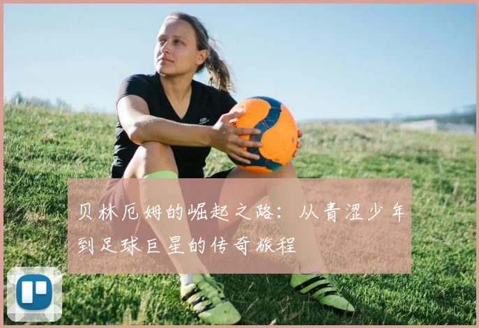 贝林厄姆的崛起之路：从青涩少年到足球巨星的传奇旅程