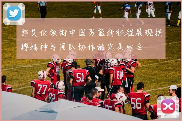 郭艾伦领衔中国男篮新征程展现拼搏精神与团队协作的完美结合