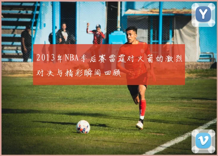 2013年NBA季后赛雷霆对火箭的激烈对决与精彩瞬间回顾