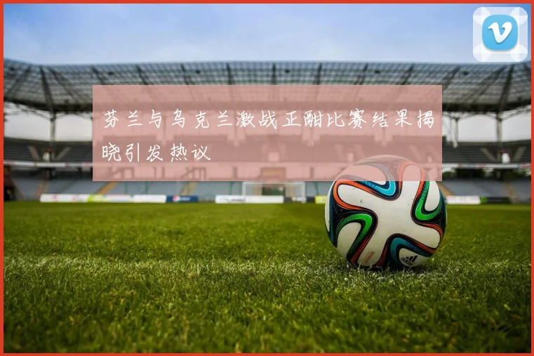 芬兰与乌克兰激战正酣比赛结果揭晓引发热议