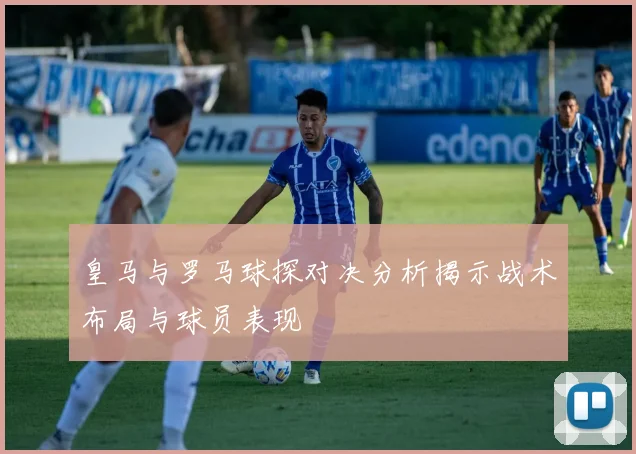 皇马与罗马球探对决分析揭示战术布局与球员表现