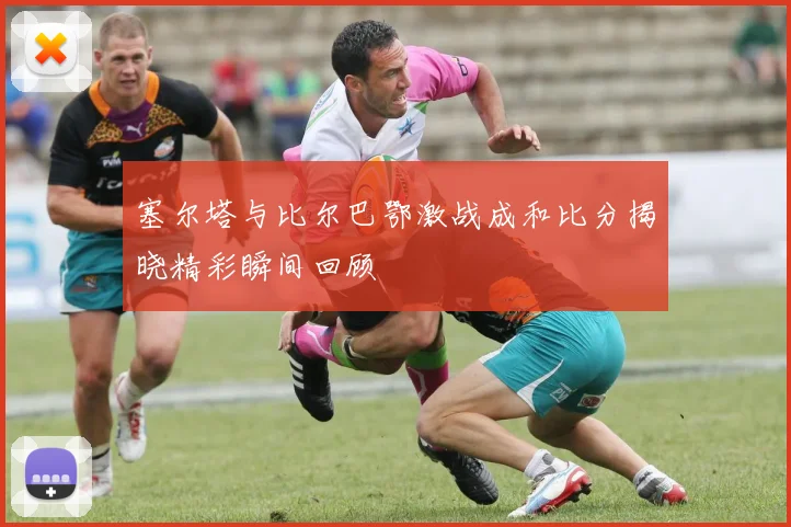 塞尔塔与比尔巴鄂激战成和比分揭晓精彩瞬间回顾
