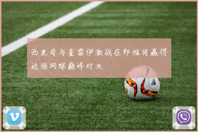 西里奇与奎雷伊激战在即谁将赢得这场网球巅峰对决