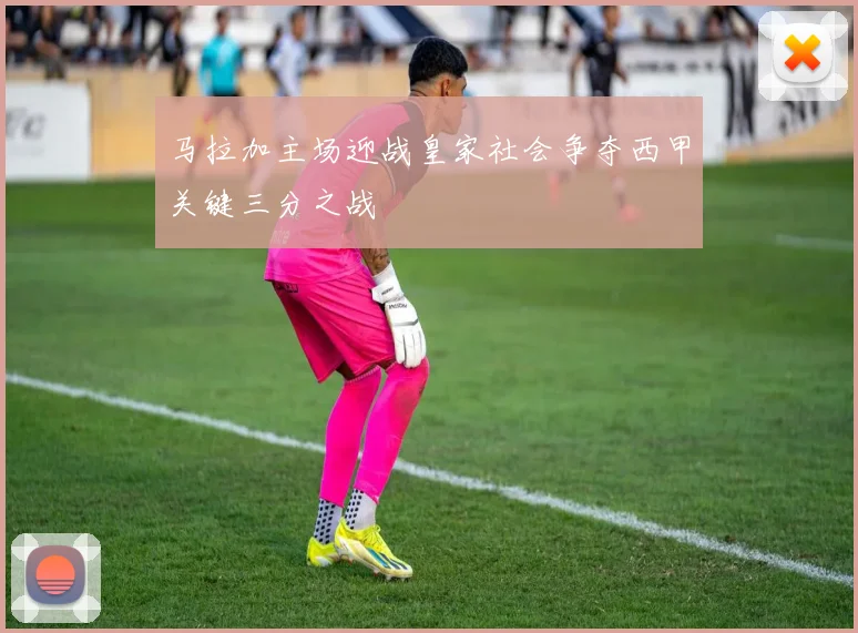 马拉加主场迎战皇家社会争夺西甲关键三分之战