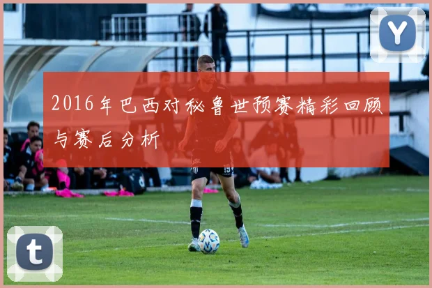 2016年巴西对秘鲁世预赛精彩回顾与赛后分析