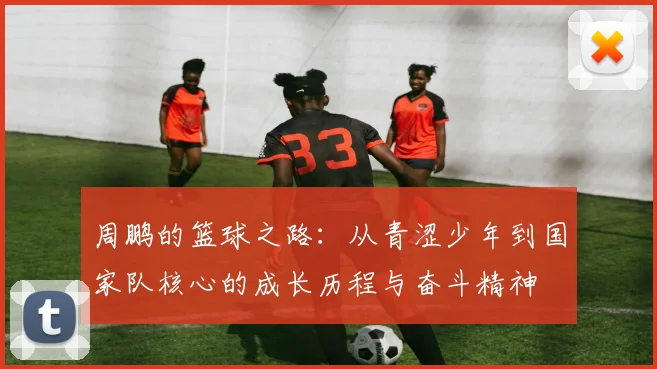 周鹏的篮球之路：从青涩少年到国家队核心的成长历程与奋斗精神