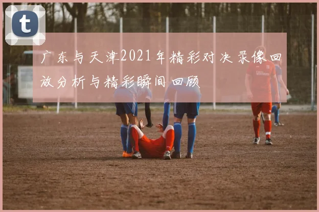广东与天津2021年精彩对决录像回放分析与精彩瞬间回顾