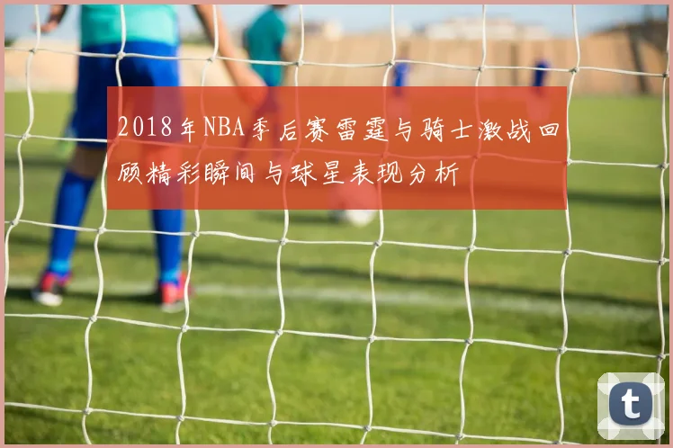 2018年NBA季后赛雷霆与骑士激战回顾精彩瞬间与球星表现分析