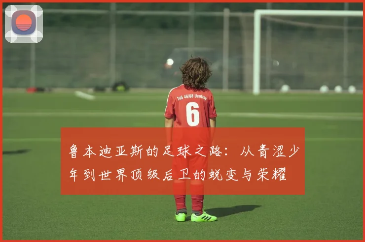 鲁本迪亚斯的足球之路：从青涩少年到世界顶级后卫的蜕变与荣耀