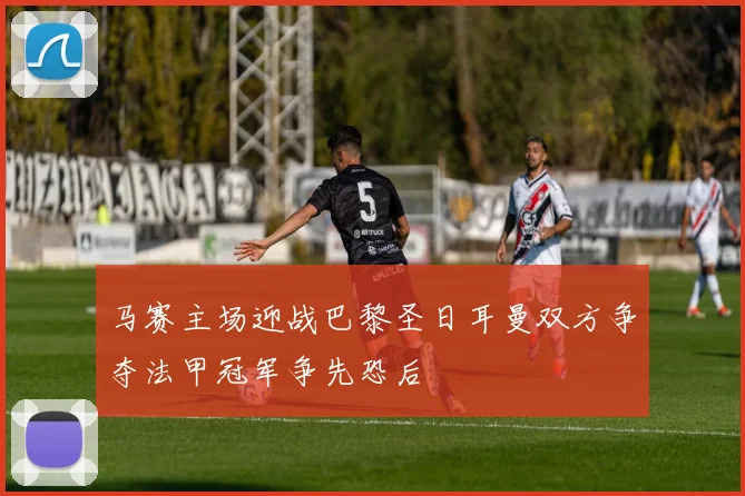 马赛主场迎战巴黎圣日耳曼双方争夺法甲冠军争先恐后