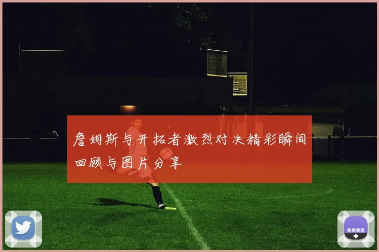 詹姆斯与开拓者激烈对决精彩瞬间回顾与图片分享