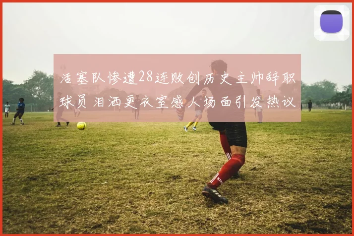 活塞队惨遭28连败创历史主帅辞职球员泪洒更衣室感人场面引发热议