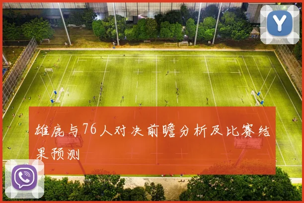 雄鹿与76人对决前瞻分析及比赛结果预测