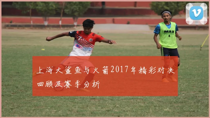 上海大鲨鱼与火箭2017年精彩对决回顾及赛季分析