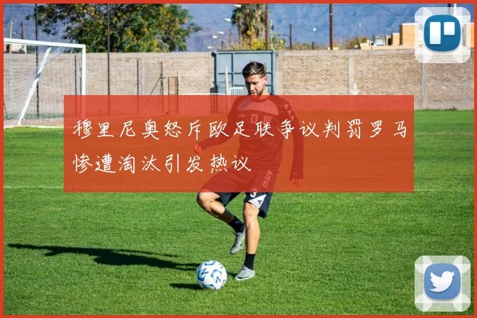 穆里尼奥怒斥欧足联争议判罚罗马惨遭淘汰引发热议