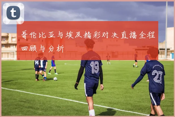 哥伦比亚与埃及精彩对决直播全程回顾与分析