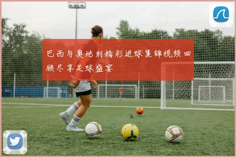 巴西与奥地利精彩进球集锦视频回顾尽享足球盛宴